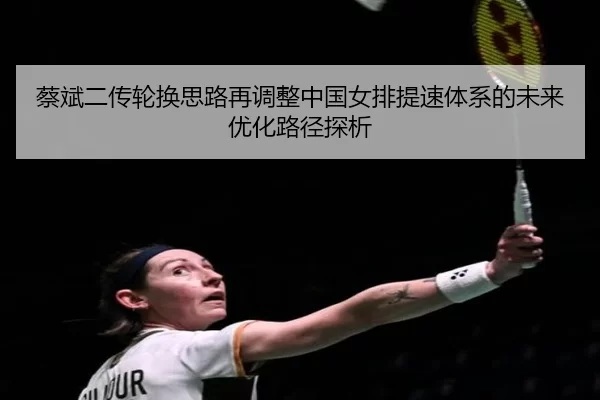 蔡斌二传轮换思路再调整中国女排提速体系的未来优化路径探析